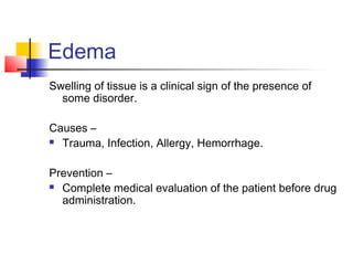 Edema 
Swelling of tissue is a clinical sign of the presence of 
some disorder. 
Causes – 
 Trauma, Infection, Allergy, Hemorrhage. 
Prevention – 
 Complete medical evaluation of the patient before drug 
administration. 
 