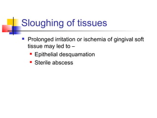 Sloughing of tissues 
 Prolonged irritation or ischemia of gingival soft 
tissue may led to – 
 Epithelial desquamation 
 Sterile abscess 
 