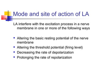 Mode and site of action of LA 
LA interfere with the excitation process in a nerve 
membrane in one or more of the following ways 
 Altering the basic resting potential of the nerve 
membrane 
 Altering the threshold potential (firing level) 
 Decreasing the rate of depolarization 
 Prolonging the rate of repolarization 
 