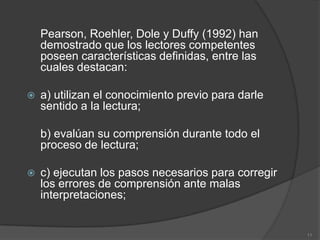 Pearson, Roehler, Dole y Duffy (1992) han
    demostrado que los lectores competentes
    poseen características definidas, entre las
    cuales destacan:

   a) utilizan el conocimiento previo para darle
    sentido a la lectura;

    b) evalúan su comprensión durante todo el
    proceso de lectura;

   c) ejecutan los pasos necesarios para corregir
    los errores de comprensión ante malas
    interpretaciones;


                                                     11
 
