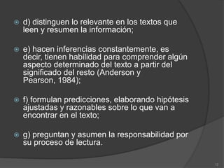    d) distinguen lo relevante en los textos que
    leen y resumen la información;

   e) hacen inferencias constantemente, es
    decir, tienen habilidad para comprender algún
    aspecto determinado del texto a partir del
    significado del resto (Anderson y
    Pearson, 1984);

   f) formulan predicciones, elaborando hipótesis
    ajustadas y razonables sobre lo que van a
    encontrar en el texto;

   g) preguntan y asumen la responsabilidad por
    su proceso de lectura.

                                                     12
 