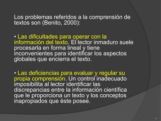 Los problemas referidos a la comprensión de
textos son (Benito, 2000):

• Las dificultades para operar con la
información del texto. El lector inmaduro suele
procesarla en forma lineal y tiene
inconvenientes para identificar los aspectos
globales que encierra el texto.

• Las deficiencias para evaluar y regular su
propia comprensión. Un control inadecuado
imposibilita al lector identificar las
discrepancias entre la información científica
que le proporciona un texto y los conceptos
inapropiados que éste posee.

                                                  13
 