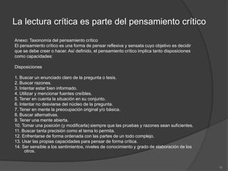 La lectura crítica es parte del pensamiento crítico
Anexo: Taxonomía del pensamiento crítico
El pensamiento crítico es una forma de pensar reflexiva y sensata cuyo objetivo es decidir
que se debe creer o hacer. Así definido, el pensamiento crítico implica tanto disposiciones
como capacidades:

Disposiciones

1. Buscar un enunciado claro de la pregunta o tesis.
2. Buscar razones.
3. Intentar estar bien informado.
4. Utilizar y mencionar fuentes creíbles.
5. Tener en cuenta la situación en su conjunto.
6. Intentar no desviarse del núcleo de la pregunta.
7. Tener en mente la preocupación original y/o básica.
8. Buscar alternativas.
9. Tener una mente abierta.
10. Tomar una posición (y modificarla) siempre que las pruebas y razones sean suficientes.
11. Buscar tanta precisión como el tema lo permita.
12. Enfrentarse de forma ordenada con las partes de un todo complejo.
13. Usar las propias capacidades para pensar de forma crítica.
14. Ser sensible a los sentimientos, niveles de conocimiento y grado de elaboración de los
      otros.


                                                                                              16
 