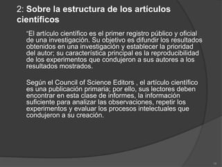 2: Sobre la estructura de los artículos
científicos
  “El artículo científico es el primer registro público y oficial
  de una investigación. Su objetivo es difundir los resultados
  obtenidos en una investigación y establecer la prioridad
  del autor; su característica principal es la reproducibilidad
  de los experimentos que condujeron a sus autores a los
  resultados mostrados.

  Según el Council of Science Editors , el artículo científico
  es una publicación primaria; por ello, sus lectores deben
  encontrar en esta clase de informes, la información
  suficiente para analizar las observaciones, repetir los
  experimentos y evaluar los procesos intelectuales que
  condujeron a su creación.




                                                                    18
 