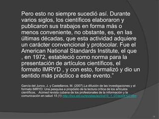 Pero esto no siempre sucedió así. Durante
varios siglos, los científicos elaboraron y
publicaron sus trabajos en forma más o
menos conveniente, no obstante, es, en las
últimas décadas, que esta actividad adquiere
un carácter convencional y protocolar. Fue el
American National Standards Institute, el que
, en 1972, estableció como norma para la
presentación de artículos científicos, el
formato IMRYD , y con esto, formalizó y dio un
sentido más práctico a este evento.”
García del Junco, J. y Castellanos, M. (2007).La difusión de las investigaciones y el
formato IMRYD: Una pesquisa a propósito de la lectura crítica de los artículos
científicos. Acimed revista cubana de los profesionales de la información y la
comunicación en salud 15 (1) http://bvs.sld.cu/revistas/aci/vol15_1_07/aci04107.htm




                                                                                        19
 