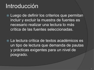 Introducción
   Luego de definir los criterios que permitan
    incluir y excluir la muestra de fuentes es
    necesario realizar una lectura lo más
    crítica de las fuentes seleccionadas.

   La lectura crítica de textos académicos es
    un tipo de lectura que demanda de pautas
    y prácticas exigentes para un nivel de
    posgrado.


                                                  2
 