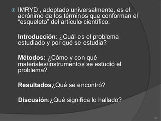    IMRYD , adoptado universalmente, es el
    acrónimo de los términos que conforman el
    “esqueleto” del artículo científico:

    Introducción: ¿Cuál es el problema
    estudiado y por qué se estudia?

    Métodos: ¿Cómo y con qué
    materiales/instrumentos se estudió el
    problema?

    Resultados¿Qué se encontró?

    Discusión:¿Qué significa lo hallado?

                                                20
 