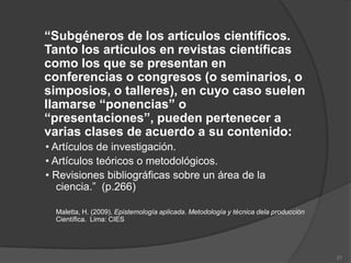 “Subgéneros de los artículos científicos.
Tanto los artículos en revistas científicas
como los que se presentan en
conferencias o congresos (o seminarios, o
simposios, o talleres), en cuyo caso suelen
llamarse “ponencias” o
“presentaciones”, pueden pertenecer a
varias clases de acuerdo a su contenido:
• Artículos de investigación.
• Artículos teóricos o metodológicos.
• Revisiones bibliográficas sobre un área de la
   ciencia.” (p.266)

  Maletta, H. (2009). Epistemología aplicada. Metodología y técnica dela producción
  Científica. Lima: CIES




                                                                                      21
 