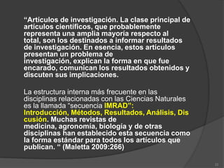 “Artículos de investigación. La clase principal de
artículos científicos, que probablemente
representa una amplia mayoría respecto al
total, son los destinados a informar resultados
de investigación. En esencia, estos artículos
presentan un problema de
investigación, explican la forma en que fue
encarado, comunican los resultados obtenidos y
discuten sus implicaciones.

La estructura interna más frecuente en las
disciplinas relacionadas con las Ciencias Naturales
es la llamada “secuencia IMRAD”:
Introducción, Métodos, Resultados, Análisis, Dis
cusión. Muchas revistas de
medicina, agronomía, biología y de otras
disciplinas han establecido esta secuencia como
la forma estándar para todos los artículos que
publican. “ (Maletta 2009:266)

                                                      22
 