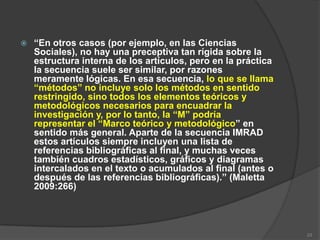    “En otros casos (por ejemplo, en las Ciencias
    Sociales), no hay una preceptiva tan rígida sobre la
    estructura interna de los artículos, pero en la práctica
    la secuencia suele ser similar, por razones
    meramente lógicas. En esa secuencia, lo que se llama
    “métodos” no incluye solo los métodos en sentido
    restringido, sino todos los elementos teóricos y
    metodológicos necesarios para encuadrar la
    investigación y, por lo tanto, la “M” podría
    representar el “Marco teórico y metodológico” en
    sentido más general. Aparte de la secuencia IMRAD
    estos artículos siempre incluyen una lista de
    referencias bibliográficas al final, y muchas veces
    también cuadros estadísticos, gráficos y diagramas
    intercalados en el texto o acumulados al final (antes o
    después de las referencias bibliográficas).” (Maletta
    2009:266)




                                                               23
 