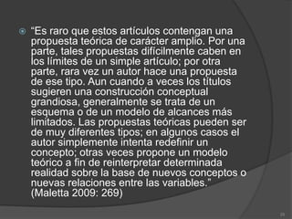    “Es raro que estos artículos contengan una
    propuesta teórica de carácter amplio. Por una
    parte, tales propuestas difícilmente caben en
    los límites de un simple artículo; por otra
    parte, rara vez un autor hace una propuesta
    de ese tipo. Aun cuando a veces los títulos
    sugieren una construcción conceptual
    grandiosa, generalmente se trata de un
    esquema o de un modelo de alcances más
    limitados. Las propuestas teóricas pueden ser
    de muy diferentes tipos; en algunos casos el
    autor simplemente intenta redefinir un
    concepto; otras veces propone un modelo
    teórico a fin de reinterpretar determinada
    realidad sobre la base de nuevos conceptos o
    nuevas relaciones entre las variables.”
    (Maletta 2009: 269)
                                                    25
 
