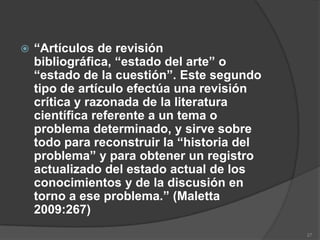    “Artículos de revisión
    bibliográfica, “estado del arte” o
    “estado de la cuestión”. Este segundo
    tipo de artículo efectúa una revisión
    crítica y razonada de la literatura
    científica referente a un tema o
    problema determinado, y sirve sobre
    todo para reconstruir la “historia del
    problema” y para obtener un registro
    actualizado del estado actual de los
    conocimientos y de la discusión en
    torno a ese problema.” (Maletta
    2009:267)
                                             27
 