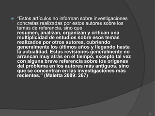    “Estos artículos no informan sobre investigaciones
    concretas realizadas por estos autores sobre los
    temas de referencia, sino que
    resumen, analizan, organizan y critican una
    multiplicidad de estudios sobre esos temas
    realizados por otros autores, cubriendo
    generalmente los últimos años y llegando hasta
    la actualidad. Estas revisiones generalmente no
    arrancan muy atrás en el tiempo, excepto tal vez
    con alguna breve referencia sobre los orígenes
    del problema en los autores más antiguos, sino
    que se concentran en las investigaciones más
    recientes.” (Maletta 2009: 267)




                                                         28
 