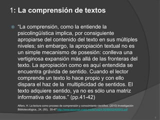 1: La comprensión de textos

   “La comprensión, como la entiende la
    psicolingüística implica, por consiguiente
    apropiarse del contenido del texto en sus múltiples
    niveles; sin embargo, la apropiación textual no es
    un simple mecanismo de posesión: conlleva una
    vertiginosa expansión más allá de las fronteras del
    texto. La apropiación como es aquí entendida se
    encuentra grávida de sentido. Cuando el lector
    comprende un texto lo hace propio y con ello
    dispara el haz de la multiplicidad de sentidos. El
    texto adquiere sentido, ya no es sólo una matriz
    informativa de datos.” (pp.41-42)
    Alfaro, H. La lectura como proceso de comprensión y conocimiento científico. (2010) Investigación
    Bibliotecológica,, 24, (50), 35-47 http://www.ejournal.unam.mx/ibi/vol24-50/IBI002405003.pdf

                                                                                                        3
 