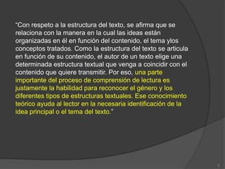 “Con respeto a la estructura del texto, se afirma que se
relaciona con la manera en la cual las ideas están
organizadas en él en función del contenido, el tema ylos
conceptos tratados. Como la estructura del texto se articula
en función de su contenido, el autor de un texto elige una
determinada estructura textual que venga a coincidir con el
contenido que quiere transmitir. Por eso, una parte
importante del proceso de comprensión de lectura es
justamente la habilidad para reconocer el género y los
diferentes tipos de estructuras textuales. Ese conocimiento
teórico ayuda al lector en la necesaria identificación de la
idea principal o el tema del texto.”




                                                               5
 