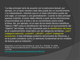 “La idea principal varía de acuerdo con la estructura textual; por
ejemplo, en un texto narrativo esta idea puede ser un acontecimiento
o su interpretación, mientras que en un texto informativo puede ser
una regla, un concepto o una generalización. Cuando la idea principal
aparece implícita, el lector debe inferirla a partir de las informaciones
proporcionadas por el texto y de su conocimiento previo sobre
el tema. Así, por ejemplo, en el caso de los textos técnico-científicos,
Tálamo (1987) sitúa la identificación del tema en el reconocimiento del
“objetivo” del trabajo. Un hito importante para la identificación del tema
es el cuestionamiento sistemático por las categorías temáticas: ¿qué?
(categoría esencial), ¿cuándo?, ¿dónde?, ¿cómo? (categorías
accesorias). A esta estrategia podemos denominarla de inferencia, y
se la puede considerar como un elemento fundamental de los modelos
de lectura para la indización.”

Diapositivas 4 a la 6 son citas textuales de: Lopes, M. y Polsinelli , M. (2006)
Modelo de lectura profesional para la indización de textos científicos. Scire. 12
(1),47-69.
http://ibersid.eu/ojs/index.php/scire/article/view/1585/1557



                                                                                    6
 