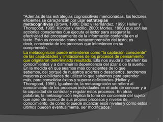 “Además de las estrategias cognoscitivas mencionadas, los lectores
eficientes se caracterizan por usar estrategias
metacognitivas (Brown, 1980; Díaz y Hernández, 1999; Heller y
Thorogood, 1995; Klingler y Vadillo, 2000; Morles, 1986) que son las
acciones conscientes que ejecuta el lector para asegurar la
efectividad del procesamiento de la información contenida en el
texto. Esto es conocido como metacomprensión del texto; es
decir, conciencia de los procesos que intervienen en su
comprensión.
La metacognición puede entenderse como “la captación consciente”
de las capacidades y limitaciones de los procesos de pensamiento
que originaron determinado resultado. Ello nos ayuda a transferir los
conocimientos y a disminuir la dependencia del azar o de la suerte.
En la medida en que seamos más conscientes de lo que
sabemos, del porqué de nuestros aciertos o desaciertos, tendremos
mayores posibilidades de utilizar lo que sabemos para aprender
más, para consolidar éxitos y superar deficiencias (Heller y
Thorogood, 1995). Igualmente, la metacognición se refiere al
conocimiento de los procesos individuales en el acto de conocer y a
la capacidad de controlar y regular estos procesos. En otras
palabras, la metacognición implica la toma de conciencia del sujeto
que aprende acerca de sus propios procesos y niveles de
conocimiento, de cómo él puede alcanzar esos niveles y cómo estos
últimos pueden eventualmente, ser modificados.”

                                                                        7
 