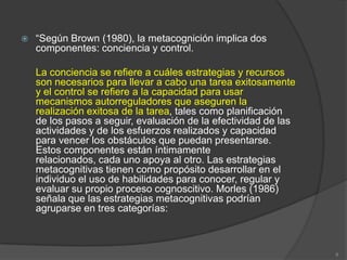    “Según Brown (1980), la metacognición implica dos
    componentes: conciencia y control.

    La conciencia se refiere a cuáles estrategias y recursos
    son necesarios para llevar a cabo una tarea exitosamente
    y el control se refiere a la capacidad para usar
    mecanismos autorreguladores que aseguren la
    realización exitosa de la tarea, tales como planificación
    de los pasos a seguir, evaluación de la efectividad de las
    actividades y de los esfuerzos realizados y capacidad
    para vencer los obstáculos que puedan presentarse.
    Estos componentes están íntimamente
    relacionados, cada uno apoya al otro. Las estrategias
    metacognitivas tienen como propósito desarrollar en el
    individuo el uso de habilidades para conocer, regular y
    evaluar su propio proceso cognoscitivo. Morles (1986)
    señala que las estrategias metacognitivas podrían
    agruparse en tres categorías:



                                                                 8
 