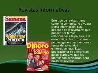 Revistas Informativas
             Este tipo de revistas tiene
             como fin comunicar o divulgar
             cierta información. Esta
             depende de la revista, ya que
             pueden ser temar
             relacionados a la política, a la
             economía, entre otros temas,
             pero en general refiriéndose a
             temas de actualidad
             e interés general. Estas
             publicaciones se diferencian
             de los diarios, ya que los
             últimos son periódicos, pero
             no así las revistas.
 