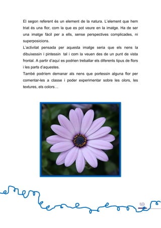 El segon referent és un element de la natura. L’element que hem
triat és una flor, com la que es pot veure en la imatge. Ha de ser
una imatge fàcil per a ells, sense perspectives complicades, ni
superposicions.
L’activitat pensada per aquesta imatge seria que els nens la
dibuixessin i pintessin tal i com la veuen des de un punt de vista
frontal. A partir d’aquí es podrien treballar els diferents tipus de flors
i les parts d’aquestes.
També podríem demanar als nens que portessin alguna flor per
comentar-les a classe i poder experimentar sobre les olors, les
textures, els colors…
 