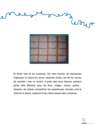 El tercer triat és les vacances. Els nens haurien de representar
mitjançant un dibuix les seves vacances d’estiu, per fer-ho hauran
de recordar i triar un record. A partir dels seus dibuixos podríem
parlar dels diferents tipus de llocs, viatges, climes, països…
Després, els infants compartirien les experiències viscudes amb la
resta de la classe, explicant el seu dibuix davant dels companys.
 
