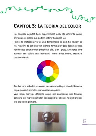 CAPÍTOL 3: LA TEORIA DEL COLOR
En aquesta activitat hem experimentat amb els diferents colors
primaris i els colors que podem obtenir barrejant-los.
Primer la professora va fer una demostració de com ho havíem de
fer. Havíem de col·locar un triangle format per gots posant a cada
vèrtex cada color primari (magenta, blau cian i groc). Aleshores amb
aquests tres colors anar barrejant i crear altres colors, creant el
cercle cromàtic.
També vam treballar els colors de saturació 0 que són del blanc al
negre passant per totes les tonalitats de grisos.
Vam haver barrejar diferents colors per aconseguir una tonalitat
concreta del marró i per últim aconseguir fer el color negre barrejant
tots els colors primaris.
 