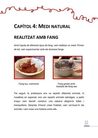 Fang tou, marronós
CAPÍTOL 4: MEDI NATURAL
REALITZAT AMB FANG
Amb l’ajuda de diferents tipus de fang, vam realitzar un medi. Primer
de tot, vam experimentar amb els diversos fangs.
Tot seguit, la professora ens va repartir diferents animals. A
nosaltres en especial, ens van repartir animals salvatges, a partir
d’aquí vam decidir construir una sabana afegint-hi fulles i
branquillons. Després d’haver creat l’habitat, vam col·locar-hi els
animals i vam crear una història entre ells.
Fang grisós amb
trossets de fang sec
 