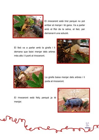 El rinoceront està trist perquè no pot
arribar al menjar i té gana. Va a parlar
amb el Rei de la selva, el lleó, per
demanar-li una solució.
El lleó va a parlar amb la girafa i li
demana que baixi menjar dels arbres
més alts i li porti al rinoceront.
La girafa baixa menjar dels arbres i li
porta al rinoceront.
El rinoceront està feliç perquè ja té
menjar.
 