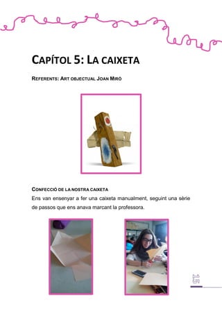 CAPÍTOL 5: LA CAIXETA
REFERENTS: ART OBJECTUAL JOAN MIRÓ
CONFECCIÓ DE LA NOSTRA CAIXETA
Ens van ensenyar a fer una caixeta manualment, seguint una sèrie
de passos que ens anava marcant la professora.
 