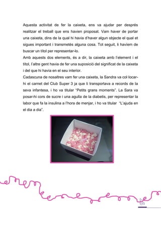 Aquesta activitat de fer la caixeta, ens va ajudar per després
realitzar el treball que ens havien proposat. Vam haver de portar
una caixeta, dins de la qual hi havia d’haver algun objecte el qual et
sigues important i transmetés alguna cosa. Tot seguit, li havíem de
buscar un títol per representar-lo.
Amb aquests dos elements, és a dir, la caixeta amb l’element i el
títol, l’altre gent havia de fer una suposició del significat de la caixeta
i del que hi havia en el seu interior.
Cadascuna de nosaltres vam fer una caixeta, la Sandra va col·locar-
hi el carnet del Club Super 3 ja que li transportava a records de la
seva infantesa, i ho va titular “Petits grans moments”. La Sara va
posar-hi cors de sucre i una agulla de la diabetis, per representar la
labor que fa la insulina a l’hora de menjar, i ho va titular “L’ajuda en
el dia a dia”.
 