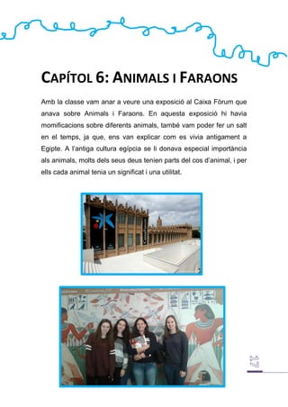 CAPÍTOL 6: ANIMALS I FARAONS
Amb la classe vam anar a veure una exposició al Caixa Fòrum que
anava sobre Animals i Faraons. En aquesta exposició hi havia
momificacions sobre diferents animals, també vam poder fer un salt
en el temps, ja que, ens van explicar com es vivia antigament a
Egipte. A l’antiga cultura egípcia se li donava especial importància
als animals, molts dels seus deus tenien parts del cos d’animal, i per
ells cada animal tenia un significat i una utilitat.
 