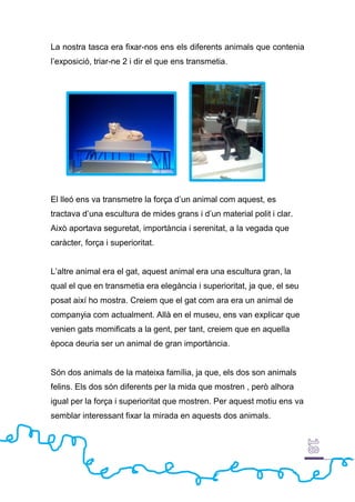 La nostra tasca era fixar-nos ens els diferents animals que contenia
l’exposició, triar-ne 2 i dir el que ens transmetia.
El lleó ens va transmetre la força d’un animal com aquest, es
tractava d’una escultura de mides grans i d’un material polit i clar.
Això aportava seguretat, importància i serenitat, a la vegada que
caràcter, força i superioritat.
L’altre animal era el gat, aquest animal era una escultura gran, la
qual el que en transmetia era elegància i superioritat, ja que, el seu
posat així ho mostra. Creiem que el gat com ara era un animal de
companyia com actualment. Allà en el museu, ens van explicar que
venien gats momificats a la gent, per tant, creiem que en aquella
època deuria ser un animal de gran importància.
Són dos animals de la mateixa família, ja que, els dos son animals
felins. Els dos són diferents per la mida que mostren , però alhora
igual per la força i superioritat que mostren. Per aquest motiu ens va
semblar interessant fixar la mirada en aquests dos animals.
 