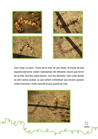 Vam crear un camí, “Camí de la vida” el vam titular. A través de tots
aquests elements volíem representar els diferents record que tenim
de la vida, tant les coses bones, com les dolentes. Vam voler deixar
el camí sense acabar, ja que volíem simbolitzar que encara queden
molts moments i molts records el que queda de vida.
 