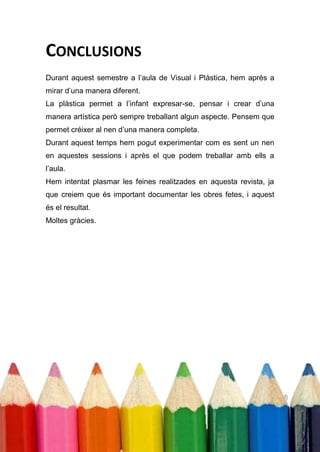 CONCLUSIONS
Durant aquest semestre a l’aula de Visual i Plàstica, hem après a
mirar d’una manera diferent.
La plàstica permet a l’infant expresar-se, pensar i crear d’una
manera artística però sempre treballant algun aspecte. Pensem que
permet créixer al nen d’una manera completa.
Durant aquest temps hem pogut experimentar com es sent un nen
en aquestes sessions i après el que podem treballar amb ells a
l’aula.
Hem intentat plasmar les feines realitzades en aquesta revista, ja
que creiem que és important documentar les obres fetes, i aquest
és el resultat.
Moltes gràcies.
 