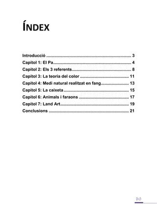 ÍNDEX
Introducció ......................................................................... 3
Capítol 1: El Pa................................................................... 4
Capítol 2: Els 3 referents................................................... 8
Capítol 3: La teoria del color .......................................... 11
Capítol 4: Medi natural realitzat en fang........................ 13
Capítol 5: La caixeta........................................................ 15
Capítol 6: Animals i faraons ........................................... 17
Capítol 7: Land Art........................................................... 19
Conclusions ..................................................................... 21
 