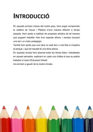 INTRODUCCIÓ
En aquests primers mesos del nostre grau, hem pogut comprendre
la matèria de Visual i Plàstica d’una manera diferent a temps
passats. Hem après a realitzar els projectes artístics de tal manera
que puguem treballar més d’un aspecte alhora, i sempre buscant
una raó i un motiu pedagògic.
També hem après que una obra no està ben o mal feta si s’explica
el perquè, i que tot resultat té una feina prèvia.
En aquesta revista hem plasmat totes les feines fetes i treballades
en aquest semestre, explicant en cada una d’elles el que es podria
treballar a l’aula d’Educació Infantil.
Us animem a gaudir de la nostra mirada.
 