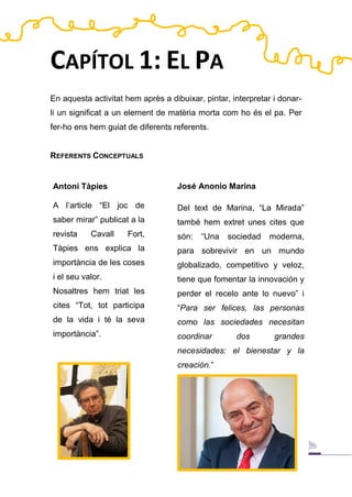 José Anonio Marina
Del text de Marina, “La Mirada”
també hem extret unes cites que
són: “Una sociedad moderna,
para sobrevivir en un mundo
globalizado, competitivo y veloz,
tiene que fomentar la innovación y
perder el recelo ante lo nuevo” i
“Para ser felices, las personas
como las sociedades necesitan
coordinar dos grandes
necesidades: el bienestar y la
creación.”
CAPÍTOL 1: EL PA
En aquesta activitat hem après a dibuixar, pintar, interpretar i donar-
li un significat a un element de matèria morta com ho és el pa. Per
fer-ho ens hem guiat de diferents referents.
REFERENTS CONCEPTUALS
Antoni Tàpies
A l’article “El joc de
saber mirar” publicat a la
revista Cavall Fort,
Tàpies ens explica la
importància de les coses
i el seu valor.
Nosaltres hem triat les
cites “Tot, tot participa
de la vida i té la seva
importància”.
 