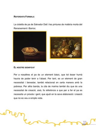 REFERENTS FORMALS
La cistella de pa de Salvador Dalí i les pintures de matèria morta del
Renaixement i Barroc.
EL NOSTRE SIGNIFICAT
Per a nosaltres el pa és un element bàsic, que tot ésser humà
hauria de poder tenir a l’abast. Per tant, es un element de gran
necessitat i benestar, també relacionat en certa manera amb la
pobresa. Per altra banda, la cita de marina també diu que és una
necessitat de creació, això, fa referència a que per a fer el pa es
necessita un procés i gent, que ajudi en la seva elaboració i creació
que no es veu a simple vista.
 