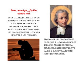Dios conmigo, ¿Quién
            contra mi?
En la escuela DeLaSalle, en los
años que esta gran escuela ah
      existido se ah llegado a
     distinguir por muchas cosas,
    pero principalmente por todas
las oraciones que ha llegado a
      impactar a las personas.

                                    Algunas de las oraciones que
                                    el colegio a llevado ah cabo en
                                    todos sus años de existencia
                                    son: el nos, Padre Nuestro, Ave
                                    María, y el que Viva Jesús en
                                    nuestros Corazones.

2
 