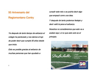50 Aniversario del                          cumplir este reto o se podría decir algo
                                            que empezó como una idea.
Regiomontano Contry
                                            Y después de tanto podemos festejar y
                                            decir valió la pena el esfuerzo.

                                            Nosotros no consideramos que esto va a

Ya después de tanto tiempo de esfuerzo el   acabar aquí, si no que esto solo es el

colegio ha perdurado y nos damos el lujo    principio.

de poder decir que cumple 50 años desde
que inicio.

Esto es posible gracias al esfuerzo de
muchas personas que han ayudado a




3
 