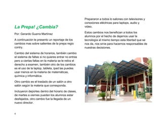 Prepararon a todos lo salones con televisores y
                                                      conexiones eléctricas para laptops, audio y
La Prepa! ¿Cambia?                                    video.

                                                      Estos cambios nos benefician a todos los
Por: Gerardo Guerra Martínez
                                                      alumnos por el hecho de dejarnos usar la
A continuación le presento un reportaje de los        tecnología al mismo tiempo esta libertad que se
cambios mas sobre salientes de la prepa regio         nos da, nos sirve para hacernos responsables de
contry.                                               nuestras decisiones.
Cambio del sistema de horarios, también cambio
el sistema de faltas si no quieres entrar no entras
pero a ciertas faltas en la materia se le retira el
derecho a examen, también otro de los cambios
es el uso de la laptop, tableta, ipad las puedes
usar menos en la materia de matemáticas,
química y informática.

Otro cambio es el traslado de un salón a otro
salón según la materia que corresponda.

Incluyeron deportes dentro del horario de clases,
de martes a viernes pueden los alumnos estar
desfajados, otro cambio fue la llegada de un
nuevo director.


4
 