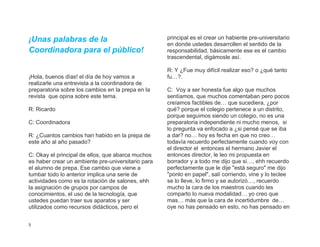 ¡Unas palabras de la                                principal es el crear un habiente pre-universitario
                                                    en donde ustedes desarrollen el sentido de la
Coordinadora para el público!                       responsabilidad, básicamente ese es el cambio
                                                    trascendental, digámosle así.

                                                    R: Y ¿Fue muy difícil realizar eso? o ¿qué tanto
¡Hola, buenos días! el día de hoy vamos a           fu…?.
realizarle una entrevista a la coordinadora de
preparatoria sobre los cambios en la prepa en la    C: Voy a ser honesta fue algo que muchos
revista que opina sobre este tema.                  sentíamos, que muchos comentaban pero pocos
                                                    creíamos factibles de… que sucediera, ¿por
R: Ricardo                                          qué? porque el colegio pertenece a un distrito,
                                                    porque seguimos siendo un colegio, no es una
C: Coordinadora                                     preparatoria independiente ni mucho menos, si
                                                    lo pregunta va enfocado a ¿si pensé que se iba
R: ¿Cuantos cambios han habido en la prepa de       a dar? no… hoy es fecha en que no creo…
este año al año pasado?                             todavía recuerdo perfectamente cuando voy con
                                                    el director el entonces el hermano Javier el
C: Okay el principal de ellos, que abarca muchos    entonces director, le leo mi propuesta en
es haber crear un ambiente pre-universitario para   borrador y a todo me dijo que si…, ehh recuerdo
el alumno de prepa. Ese cambio que viene a          perfectamente que le dije "está seguro" me dijo
tumbar todo lo anterior implica una serie de        "ponlo en papel", salí corriendo, vine y lo teclee
actividades como es la rotación de salones, ehh     se lo lleve, lo firmo y se autorizó…, recuerdo
la asignación de grupos por campos de               mucho la cara de los maestros cuando les
conocimientos, el uso de la tecnología, que         comparto lo nueva modalidad… yo creo que
ustedes puedan traer sus aparatos y ser             mas… más que la cara de incertidumbre de…
utilizados como recursos didácticos, pero el        oye no has pensado en esto, no has pensado en


5
 