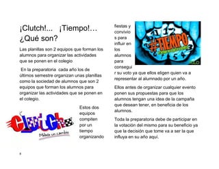 ¡Clutch!... ¡Tiempo!…                        fiestas y
                                             convivio
¿Qué son?                                    s para
                                             influir en
Las planillas son 2 equipos que forman los   los
alumnos para organizar las actividades       alumnos
que se ponen en el colegio                   para
                                             consegui
 En la preparatoria cada año los de
                                             r su voto ya que ellos eligen quien va a
últimos semestre organizan unas planillas
                                             representar al alumnado por un año.
como la sociedad de alumnos que son 2
equipos que forman los alumnos para          Ellos antes de organizar cualquier evento
organizar las actividades que se ponen en    ponen sus propuestas para que los
el colegio.                                  alumnos tengan una idea de la campaña
                                             que desean tener, en beneficia de los
                              Estos dos
                                             alumnos.
                              equipos
                              compiten       Toda la preparatoria debe de participar en
                              por un         la votación del mismo para su beneficio ya
                              tiempo         que la decisión que tome va a ser la que
                              organizando    influya en su año aquí.


8
 