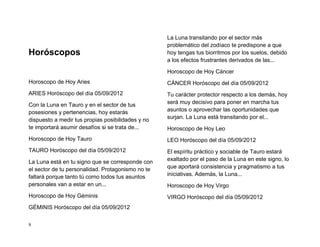 La Luna transitando por el sector más
                                                   problemático del zodíaco te predispone a que
Horóscopos                                         hoy tengas tus biorritmos por los suelos, debido
                                                   a los efectos frustrantes derivados de las...

                                                   Horoscopo de Hoy Cáncer
Horoscopo de Hoy Aries                             CÁNCER Horóscopo del día 05/09/2012
ARIES Horóscopo del día 05/09/2012                 Tu carácter protector respecto a los demás, hoy
Con la Luna en Tauro y en el sector de tus         será muy decisivo para poner en marcha tus
posesiones y pertenencias, hoy estarás             asuntos o aprovechar las oportunidades que
dispuesto a medir tus propias posibilidades y no   surjan. La Luna está transitando por el...
te importará asumir desafíos si se trata de...     Horoscopo de Hoy Leo
Horoscopo de Hoy Tauro                             LEO Horóscopo del día 05/09/2012
TAURO Horóscopo del día 05/09/2012                 El espíritu práctico y sociable de Tauro estará
La Luna está en tu signo que se corresponde con    exaltado por el paso de la Luna en este signo, lo
el sector de tu personalidad. Protagonismo no te   que aportará consistencia y pragmatismo a tus
faltará porque tanto tú como todos tus asuntos     iniciativas. Además, la Luna...
personales van a estar en un...                    Horoscopo de Hoy Virgo
Horoscopo de Hoy Géminis                           VIRGO Horóscopo del día 05/09/2012
GÉMINIS Horóscopo del día 05/09/2012

9
 