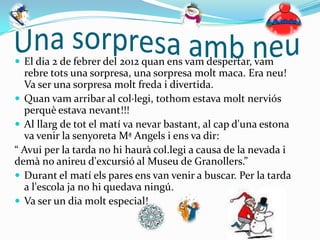  El dia 2 de febrer del 2012 quan ens vam despertar, vam
  rebre tots una sorpresa, una sorpresa molt maca. Era neu!
  Va ser una sorpresa molt freda i divertida.
 Quan vam arribar al col·legi, tothom estava molt nerviós
  perquè estava nevant!!!
 Al llarg de tot el matí va nevar bastant, al cap d'una estona
  va venir la senyoreta Mª Angels i ens va dir:
“ Avui per la tarda no hi haurà col.legi a causa de la nevada i
demà no anireu d'excursió al Museu de Granollers.”
 Durant el matí els pares ens van venir a buscar. Per la tarda
  a l'escola ja no hi quedava ningú.
 Va ser un dia molt especial!
 