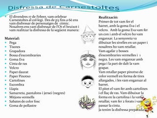  El divendres 17 de Febrer, vam celebrar             Realització:
  Carnestoltes al col·legi. Des de p3 fins a 6è ens   Primer de tot vam fer el
  vam disfressar de personatges de còmic.
  Nosaltres ens vam disfressar de l’Ot el bruixot i   barret, amb la goma Eva i el
  vam realitzar la disfressa de la següent manera:    velcro. Amb la goma Eva vam fer
                                                      un con i amb el velcro ho vam
Material:                                             enganxar. La senyoreta va
 Pega                                                dibuixar les sivelles en un paper i
 Tisores                                             nosaltres ho vam retallar.
 Grapadora                                           Vam agafar 2 bosses
 Bossa d’escombraries                                d’escombraries vermelles i 1
 Goma Eva                                            negra. Les vam enganxar amb
 Cinta de ras                                        pega i la part de dalt la vam
 Velcro                                              grapar.
 Paper daurat                                        Vam retallar paper pinotxo de
 Paper Pinotxo                                       color vermell en forma de tires
 Cartolines                                          allargades, i les vam enganxar al
 Escombra                                            barret.
 Llapis                                              El pitet el vam fer amb cartolines
 Samarreta, pantalons i jersei (negres)              i el llaç de ras. Vam dibuixar la
 Mitjons vermells                                    forma en la cartolina i la vam
 Sabates de color fosc                               retallar, vam fer 2 forats i vam
 Goma de pollastre                                   passar la cinta.
                                                      Ja tenim la disfressa preparada!!!
 