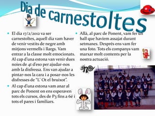  El dia 17/2/2012 va ser                   Allà, al parc de Ponent, vam fer un
  carnestoltes, aquell dia vam haver         ball que havíem assajat durant
  de venir vestits de negre amb              setmanes. Després ens vam fer
  mitjons vermells i llargs. Vam             una foto. Tots els companys vam
  entrar a la classe molt emocionats.        marxar molt contents per la
  Al cap d’una estona van venir dues         nostra actuació.
  noies de 4t d’eso per ajudar-nos
  amb la disfressa. Ens van ajudar a
  pintar-nos la cara i a posar-nos les
  disfresses de “L’ Ot el bruixot”.
 Al cap d’una estona vam anar al
  parc de Ponent on ens esperaven
  tots els cursos, des de P3 fins a 6é i
  tots el pares i familiars.
 