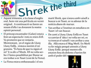 Aquest trimestre, a la classe d’anglès        marit Shrek, que s’anava amb vaixell a
  oral, hem vist una pel·lícula en versió       buscar a en Tuset, es va adonar de la
  original. A continuació us farem un           notícia abans de marxar.
  resum d’ella i us donarem la nostra          Van arribar a l’institut on estudiava en
  opinió personal.                              Tuset i el van buscar.
 El príncep encantador (Galan) estava  De camí a Lluny Lluny Enllà en Tuset
  fent un espectacle i tots es reien d’ell.     va canviar d’ idea i no volia ser rei, es
  Va prometre que es venjaria.                  va trencar el vaixell i van arribar a una
  Mentrestant, en el regne de Lluny             illa. Allà estava el Mag Merlí. En Merlí
  Lluny Enllà, s’estava morint el rei           va fer màgia perquè anessin a Lluny
  granota. “És hora de que tu siguis el         Lluny Enllà perquè mentre ells
  rei” li va dir a l’Shrek. Ell no volia ser-   estaven fora els dolents s’havien fet
  ho i l’única possibilitat per lliurar-se      amb el poder del regne.
  era trobar a en Tuset (cosí de la Fiona).
 La Fiona estava embarassada i el seu
 