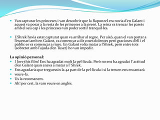  Van capturar les princeses i van descobrir que la Rapunzel era novia d’en Galant i
   aquest va posar a la resta de les princeses a la presó. La reina va trencar les parets
   amb el seu cap i les princeses van poder sortir tranquil·les.

 L’Shrek havia estat capturat quan va arribar al regne. Per això, quan el van portar a
   l’escenari amb en Galant, va començar a dir coses dolentes però gracioses d’ell i el
   públic es va començar a riure. En Galant volia matar a l’Shrek, però entre tots
   (sobretot amb l’ajuda d’en Tuset) ho van impedir.

La opinió personal:
 I love this film! Ens ha agradat molt la pel·lícula. Però no ens ha agradat l’ actitud
   d’en Galant quan anava a matar a l’ Shrek.
 Ens agradaria que treguessin la 4a part de la pel·lícula i si la treuen ens encantarà
 veure-la.
 Us la recomanem.
 Ah! per cert, la vam veure en anglès.
 