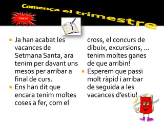    Ja han acabat les          cross, el concurs de
    vacances de                dibuix, excursions, ...
    Setmana Santa, ara         tenim moltes ganes
    tenim per davant uns       de que arribin!
    mesos per arribar a       Esperem que passi
    final de curs.             molt ràpid i arribar
   Ens han dit que            de seguida a les
    encara tenim moltes        vacances d’estiu!
    coses a fer, com el
 